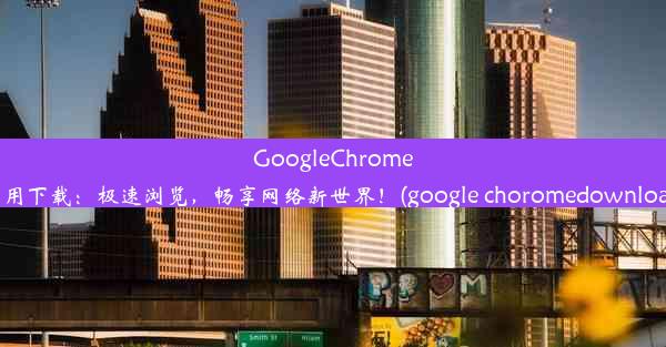 GoogleChrome应用下载：极速浏览，畅享网络新世界！(google choromedownload)