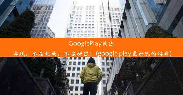 GooglePlay精选游戏，尽在此处，不容错过！(google play里好玩的游戏)