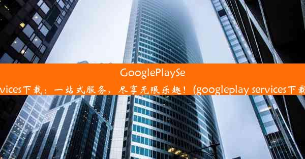 GooglePlayServices下载：一站式服务，尽享无限乐趣！(googleplay services下载)