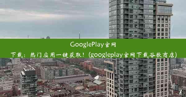 GooglePlay官网下载：热门应用一键获取！(googleplay官网下载谷歌商店)