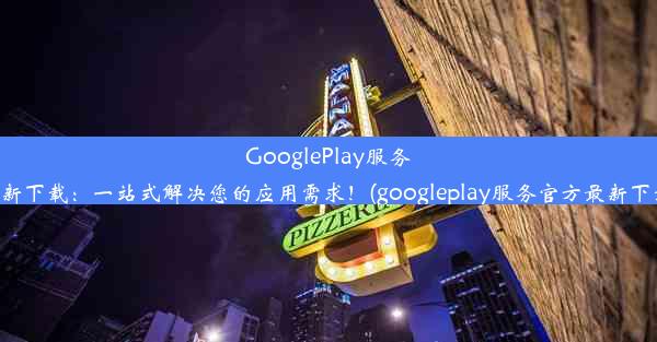 GooglePlay服务最新下载：一站式解决您的应用需求！(googleplay服务官方最新下载)