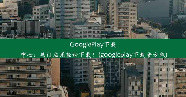 GooglePlay下载中心：热门应用轻松下载！(googleplay下载官方版)