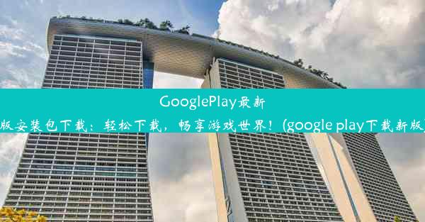 GooglePlay最新版安装包下载：轻松下载，畅享游戏世界！(google play下载新版)