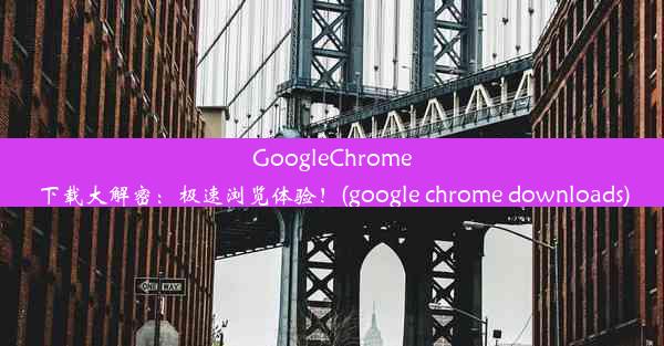 GoogleChrome下载大解密：极速浏览体验！(google chrome downloads)