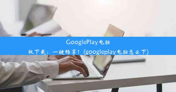 GooglePlay电脑版下载：一键畅享！(googleplay电脑怎么下)