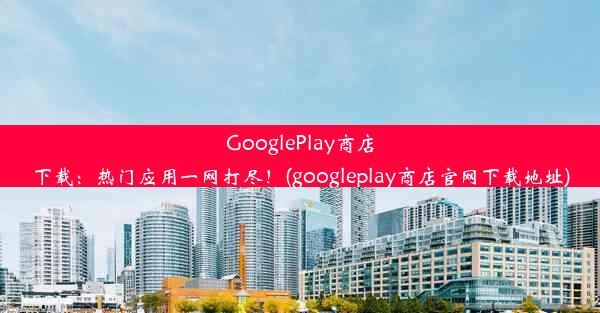 GooglePlay商店下载：热门应用一网打尽！(googleplay商店官网下载地址)