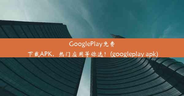 GooglePlay免费下载APK，热门应用等你选！(googleplay apk)