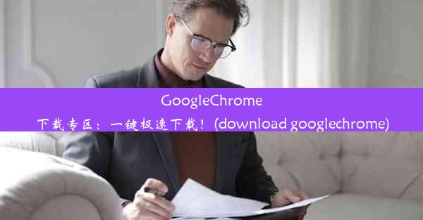 GoogleChrome下载专区：一键极速下载！(download googlechrome)