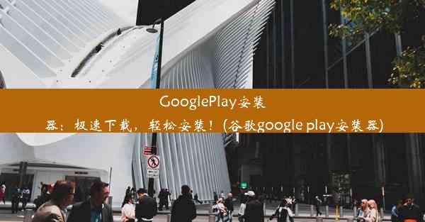 GooglePlay安装器：极速下载，轻松安装！(谷歌google play安装器)