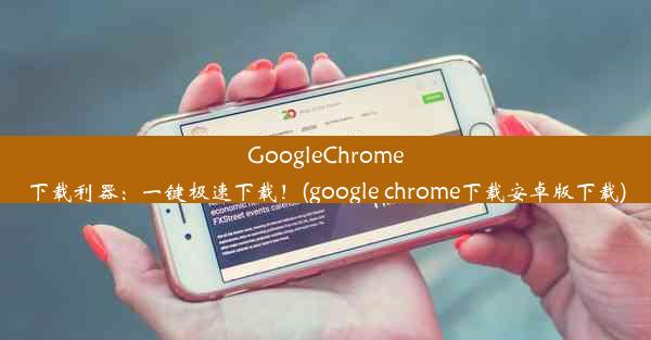 GoogleChrome下载利器：一键极速下载！(google chrome下载安卓版下载)