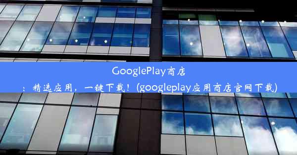 GooglePlay商店：精选应用，一键下载！(googleplay应用商店官网下载)