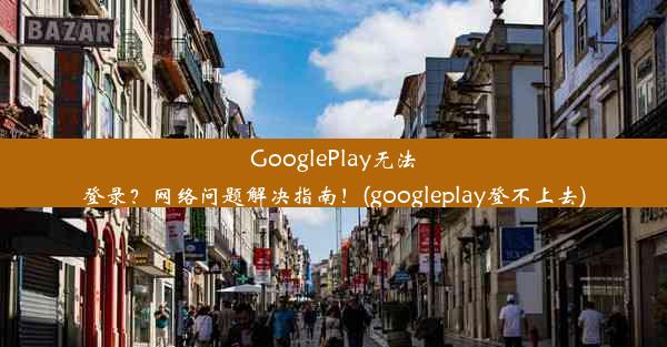 GooglePlay无法登录？网络问题解决指南！(googleplay登不上去)