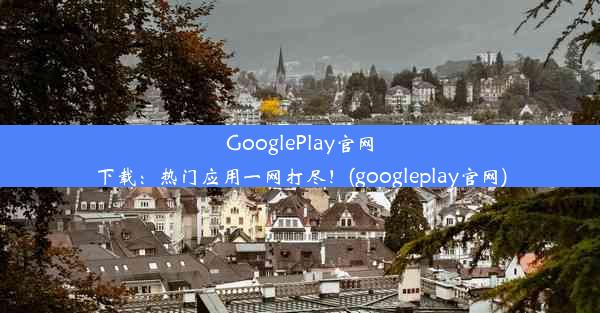 GooglePlay官网下载：热门应用一网打尽！(googleplay官网)