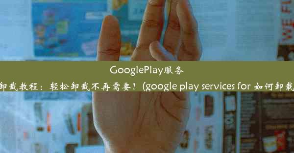 GooglePlay服务卸载教程：轻松卸载不再需要！(google play services for 如何卸载)