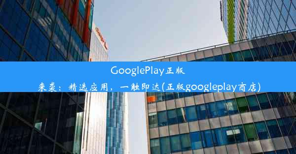 GooglePlay正版来袭：精选应用，一触即达(正版googleplay商店)