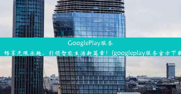 GooglePlay服务：畅享无限乐趣，引领智能生活新篇章！(googleplay服务官方下载)