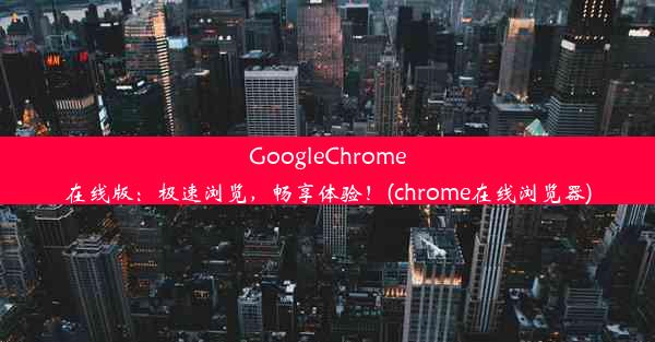 GoogleChrome在线版：极速浏览，畅享体验！(chrome在线浏览器)