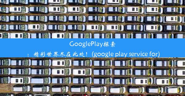 GooglePlay探索：精彩世界尽在此处！(google play service for)