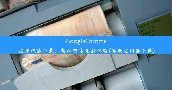 GoogleChrome应用极速下载：轻松畅享全新体验(谷歌应用器下载)