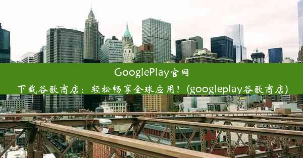 GooglePlay官网下载谷歌商店：轻松畅享全球应用！(googleplay谷歌商店)