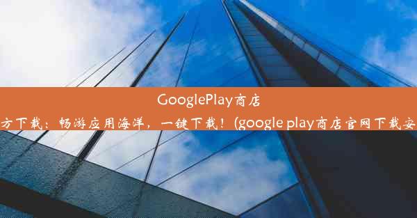 GooglePlay商店官方下载：畅游应用海洋，一键下载！(google play商店官网下载安装)