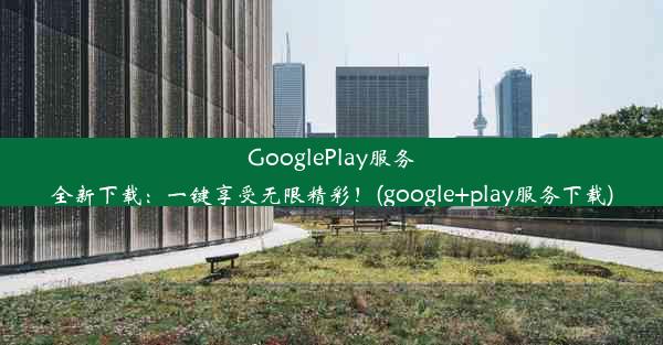 GooglePlay服务全新下载：一键享受无限精彩！(google+play服务下载)