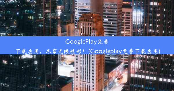 GooglePlay免费下载应用，尽享无限精彩！(Googleplay免费下载应用)