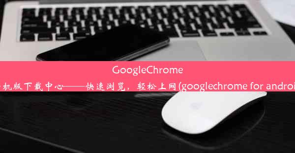 GoogleChrome手机版下载中心——快速浏览，轻松上网(googlechrome for android)