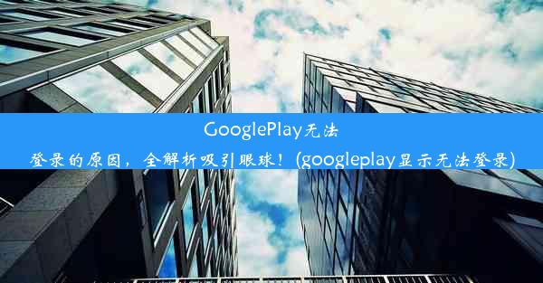 GooglePlay无法登录的原因，全解析吸引眼球！(googleplay显示无法登录)