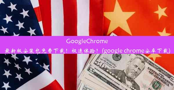 GoogleChrome最新版安装包免费下载！极速体验！(google chrome安卓下载)