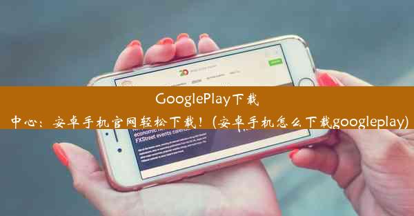 GooglePlay下载中心：安卓手机官网轻松下载！(安卓手机怎么下载googleplay)