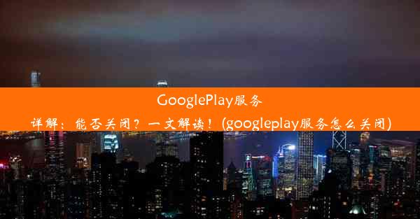 GooglePlay服务详解：能否关闭？一文解读！(googleplay服务怎么关闭)