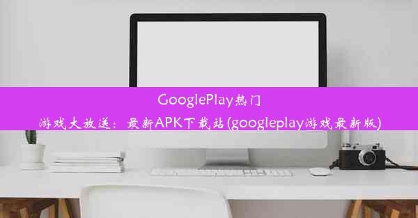 GooglePlay热门游戏大放送：最新APK下载站(googleplay游戏最新版)