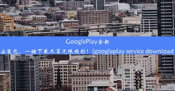 GooglePlay全新APK安装包，一键下载尽享无限精彩！(googleplay service download a