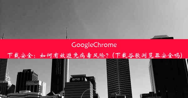 GoogleChrome下载安全：如何有效避免病毒风险？(下载谷歌浏览器安全吗)