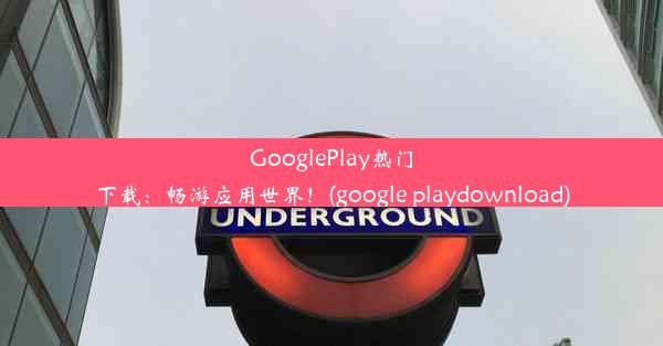 GooglePlay热门下载：畅游应用世界！(google playdownload)