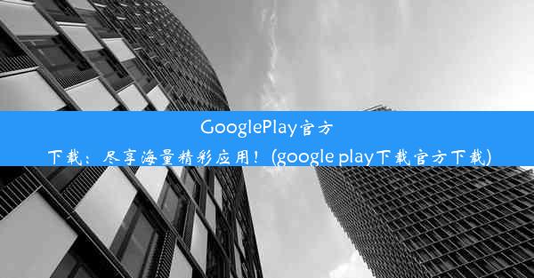 GooglePlay官方下载：尽享海量精彩应用！(google play下载官方下载)