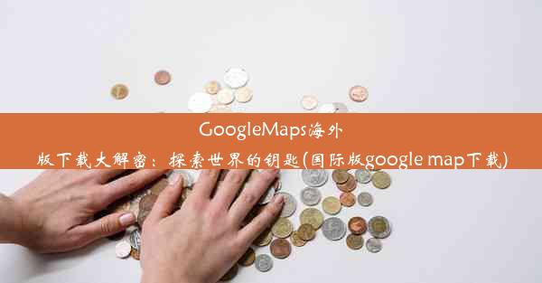 GoogleMaps海外版下载大解密：探索世界的钥匙(国际版google map下载)