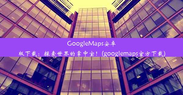 GoogleMaps安卓版下载：探索世界的掌中宝！(googlemaps官方下载)