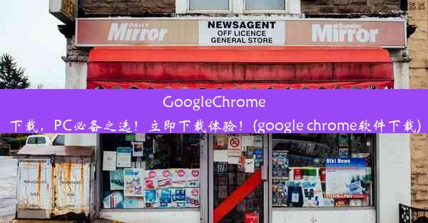 GoogleChrome下载，PC必备之选！立即下载体验！(google chrome软件下载)