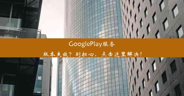 GooglePlay服务版本失效？别担心，点击这里解决！