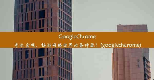 GoogleChrome手机官网，畅游网络世界必备神器！(googlecharome)