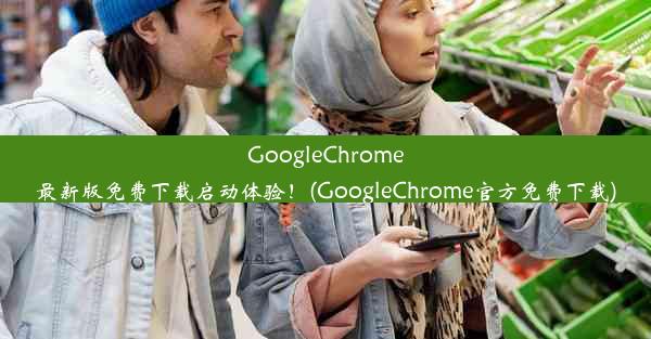 GoogleChrome最新版免费下载启动体验！(GoogleChrome官方免费下载)