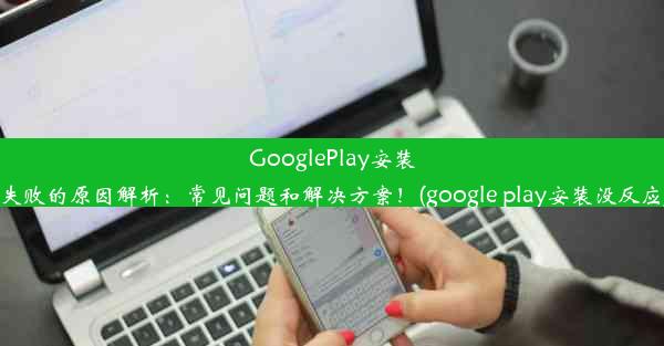 GooglePlay安装失败的原因解析：常见问题和解决方案！(google play安装没反应)