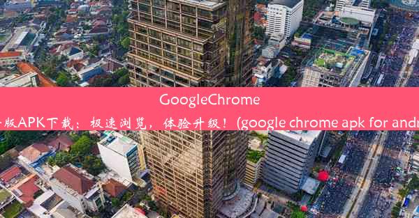 GoogleChrome最新版APK下载：极速浏览，体验升级！(google chrome apk for androi