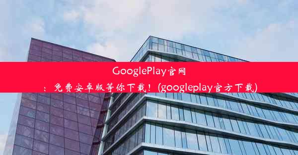 GooglePlay官网：免费安卓版等你下载！(googleplay官方下载)