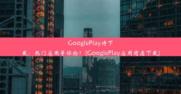 GooglePlay待下载：热门应用等你抢！(GooglePlay应用商店下载)