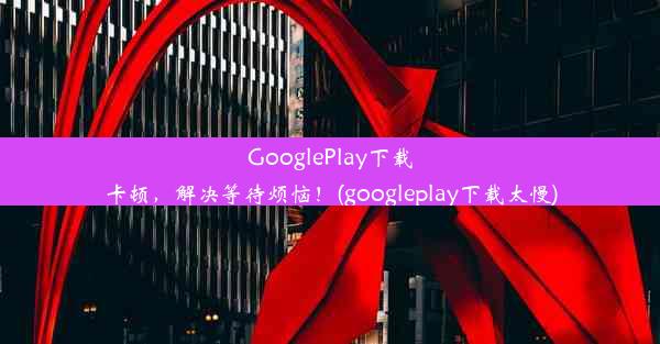 GooglePlay下载卡顿，解决等待烦恼！(googleplay下载太慢)