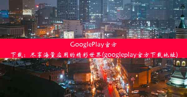 GooglePlay官方下载：尽享海量应用的精彩世界(googleplay官方下载地址)