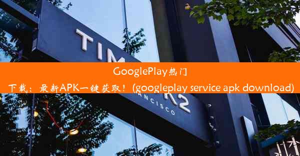 GooglePlay热门下载：最新APK一键获取！(googleplay service apk download)